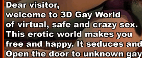 Dear visitor, welcome to 3D Gay World of virtual, safe and crazy sex. This erotic world makes you free and happy. It seduces and maddens... Open the door to unknown gay and bisexual pleasures!